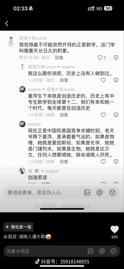 这是一张抖音平台的竖屏评论区截图，展示了多位用户围绕中专生姜萍取得全球数学竞赛第十二名的事件展开的观点碰撞。用户「胡渣大叔uncle」提出数学学科需要长期积累，不可能突然开窍，且历史上无人做到；用户「eugine」则激烈反驳，称姜萍是创造历史的存在，将她类比爱因斯坦、门捷列夫、达尔文，还表示在中美竞争的当下，姜萍是承载气运的人才，甚至放话「任何人想要喷她，除非湖南人尽死」。随后用户「喵 我」回复「创造笑话」调侃该观点，底部用户「孤亘」则以「湖南人遭大罪😂」的评论引发325个赞，整个评论区呈现出一方质疑数学学习积累性、另一方极度推崇姜萍成就的对立氛围，充满争议与调侃的情绪。