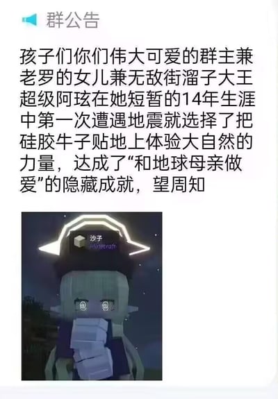 这是一张社群平台的群公告截图，公告内容以玩梗调侃的语气，描述群主“超级阿玹”在人生第一次遭遇地震时，做出把硅胶牛子贴地上的搞笑行为，戏称其达成了“和地球母亲做爱”的隐藏成就，充满群友间的戏谑趣味。下方搭配了一张Minecraft（我的世界）风格的卡通角色图，角色眼神眩晕发懵，用手捂住嘴，头顶带有Minecraft的“沙子”标识，进一步强化了搞笑、错愕的氛围。
玩梗说明：用夸张低俗的玩笑调侃地震时的突发反应，属于社群内部的整活内容，利用游戏“隐藏成就”的概念增加趣味性。