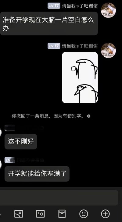 这是一张竖屏的社交聊天平台记录截图，展示了网友间关于开学的趣味互动。用户“请当我s了吧谢谢”（LV17）首先发言，表达自己即将开学却大脑一片空白的焦虑，同时附上了一张包含两个简笔卡通形象的表情包，其中上方形象手持杯状物、表情呆滞，下方形象眼神低垂、状态萎靡，很贴合发言者的低落情绪；随后界面显示“你撤回了一条消息，因为有错别字”的提示；接着一位未显示全名的网友回复“这不刚好”，用户“阿晴不会摸鱼”（LV）紧接着调侃“开学就能给你塞满了”，用轻松搞笑的方式消解了开学焦虑的情绪，整体氛围轻松诙谐，充满校园生活的趣味感。