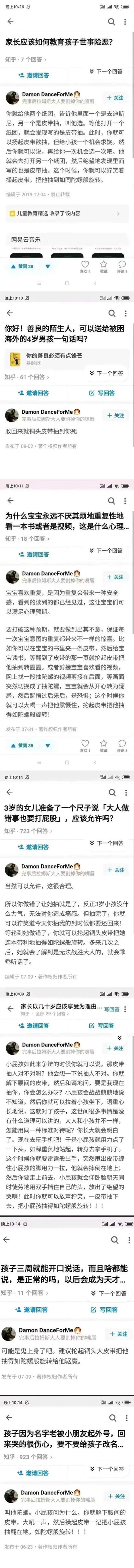 这是一组整理自知乎平台的用户回答截图，账号为Damon DanceForMe的用户在多个儿童教育相关的提问下，均给出了以「用皮带把孩子抽到像陀螺旋转」为核心的极端、戏谑式回答：
1. 在「家长应该如何教育孩子世事险恶？」问题下，设计双纸团骗局后抽孩子；
2. 在「送给被困海外的4岁男孩一句话」问题下，回复「敢回来就铜头皮带抽到你死」；
3. 在「宝宝重复看同一本书/视频的心理」问题下，提出在书里夹皮带、剪接视频后抽孩子的荒诞方案；
4. 在「3岁女儿要打大人屁股」问题下，提出先让孩子抽，等孩子犯错后加倍抽回去的方法；
5. 其他相关教育类问题也都围绕皮带抽孩子的荒诞内容回应。
这些回答并非正经的教育建议，而是用夸张暴力的内容玩梗，风格戏谑荒诞，属于搞笑的反讽创作。