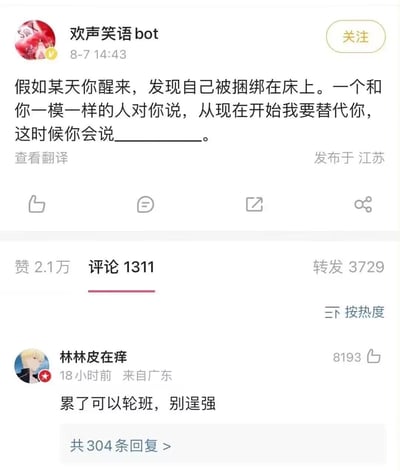 这是微博用户「欢声笑语bot」发布的一条互动提问：「假如某天你醒来，发现自己被捆绑在床上。一个和你一模一样的人对你说，从现在开始我要替代你，这时候你会说__________。」，来自广东的用户「林林皮在痒」给出热门回复「累了可以轮班，别逞强」，用幽默的摆烂心态消解了原本紧张的被替代场景，精准戳中当代人不想独自承担生活压力的心情，引发大量网友点赞与共鸣。