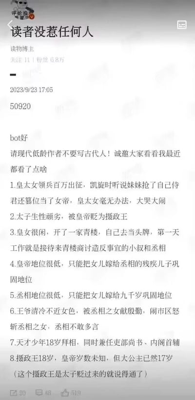 这是粉丝6.8万的读物博主“读者没惹任何人”于2023年9月23日17:05发布的一条吐槽内容，博主呼吁现代低龄作者不要创作古代题材网文，并列举了8个自己看到的逻辑混乱、完全不符合古代常识与制度的离谱设定：皇太女领兵凯旋后面对妹妹篡位抢夫只会大哭大闹；生性顽劣的太子被皇帝贬为摄政王；皇女开青楼当头牌，首日接待来商讨造反的小叔与丞相；皇帝和丞相轮流“地位低下”，靠嫁女儿巩固权势；王爷在闹市斩杀献殷勤的丞相之女，丞相却不敢追责；18岁少年同时担任丞相、吏部尚书与内阁首辅；18岁的摄政王（原太子），其胞妹大公主已17岁。这些设定充满矛盾与不合理，博主以此吐槽低质量古代网文的创作乱象。