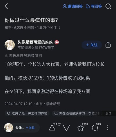 这是知乎平台上“你做过什么最疯狂的事？”问题下的一则高赞回答，答主“头像是我可爱的妹妹”分享了自己18岁时的校园趣事：在全校选举人大代表、老师要求投票给校长的情况下，答主将票投给了同桌，使得校长以1275:1的票数优势“击败”同桌，同桌因为拿到这唯一的一票，激动地在操场追了答主八圈。该答主的账号显示已有170W赞，回答发布于2024年4月7日山东，页面还显示“你关注的乌鸦君 赞同”此回答，该问题目前有6239个回答、1.8万个关注。