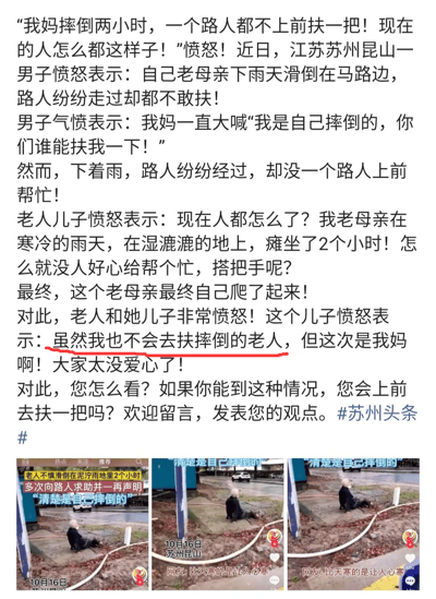 这是一则图文混排的社会热点内容，主要讲述了2023年10月16日江苏苏州昆山发生的一起事件：一位老人在雨天滑倒在路边，多次向路人声明自己是自行摔倒并请求帮助，但在湿冷的雨地里瘫坐了2个小时，始终没有路人上前帮忙，最终老人自己爬了起来。老人和她的儿子对此十分愤怒，儿子在指责路人冷漠的同时，却说出了“虽然我也不会去扶摔倒的老人，但这次是我妈啊”的矛盾话语。内容下方配有三张竖屏的现场视频截图，截图中显示老人坐在路边的场景，还带有相关事件说明字幕和网友评论“比天寒的是让人心寒”，该内容带有#苏州头条#标签，在社交媒体上传播，引发大众对“扶老人”这一社会困境的讨论，既体现了路人对扶老人的顾虑，也展现了当事人的双重标准。