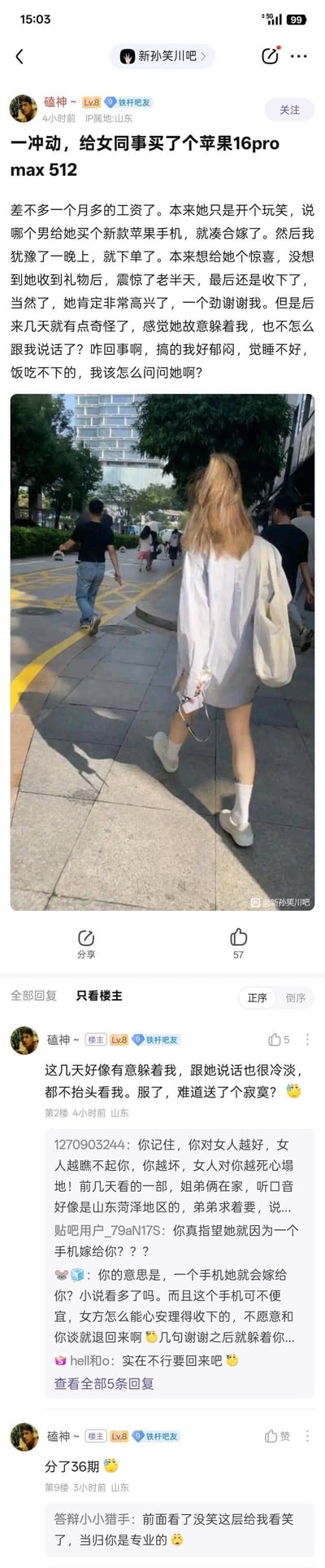百度贴吧用户「磕神~」在「新孙笑川吧」发帖求助，称女同事曾开玩笑说“谁买新款苹果手机就嫁给他”，自己冲动之下花了近一个月工资，还分36期购买了iPhone16ProMax 512G送给对方。女同事收下礼物后，却开始刻意躲避他，对他态度冷淡，楼主因此郁闷不已，寝食难安，询问网友该如何处理。帖子搭配了一张无关的路人街拍图，评论区网友纷纷吐槽楼主过于天真，认为女同事只是玩笑话，还有人建议楼主把手机要回来，看到楼主说分36期后，网友更是忍不住调侃。