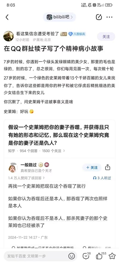 这是百度贴吧bilibili吧的一篇整活帖子，楼主先分享了自己在QQ群编写的无厘头史莱姆脑洞小故事：7岁时主角与绿发绿眼美少女每周见面，27岁时绿色史莱姆带着13个女儿找上门，称这些孩子是用主角的种子和俘虏的美少女结合所生，史莱姆给出的理由仅仅是“好玩”；随后楼主贴出知乎上的一个哲学假设问题：「假设一个史莱姆把你的妻子吞噬，并获得且只有她的形态和记忆，那么现在这个史莱姆究竟是你的妻子还是仇人？」，并附上了一条获得1.4万赞的神逻辑回复，回复通过“再找一个史莱姆吞噬当前史莱姆”的思路，从两种立场完成了逻辑闭环，整体内容充满脑洞，搞笑又不失思辨性。
无双关、谐音梗或暗示内容。