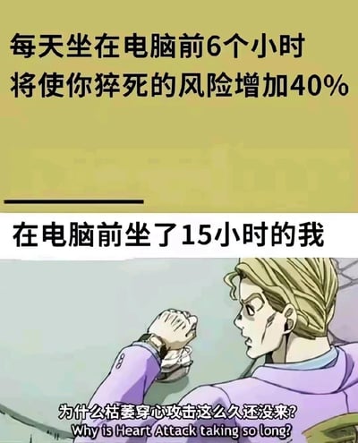 这是一张上下结构的拼接梗图，上半部分以浅黄为背景，呈现健康提示类文字：“每天坐在电脑前6个小时将使你猝死的风险增加40%”，用客观的健康风险描述铺垫；下半部分是《JOJO的奇妙冒险：不灭钻石》的角色吉良吉影的动画截图，上方配文“在电脑前坐了15小时的我”，角色的台词为“为什么枯萎穿心攻击这么久还没来?”。图中将久坐可能引发的猝死风险，调侃为吉良吉影的致命替身能力“枯萎穿心攻击”，通过长时间久坐却“等待攻击不来”的反向自嘲，既玩了JOJO的动漫梗，又生动地表现出当代人长时间伏案使用电脑，明知健康风险却依旧我行我素的无奈与自嘲心态，充满趣味与共鸣感。