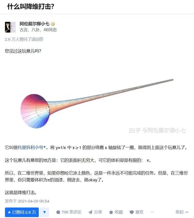 这是知乎用户@阿伦戴尔柳小七发布的科普回答，通过数学概念「托里拆利小号」来解释网络热词「降维打击」。托里拆利小号是将函数y=1/x中x≥1的部分绕x轴旋转得到的立体，它的表面积无穷大，但体积仅为有限值π。答主以此举例：在二维视角下，给这个小号的表面涂色是永远无法完成的任务；但在三维视角中，只需要体积为π的油漆倒入其中就能填满它，以此类比降维打击——高维度视角下可以轻松解决低维度中无法完成的难题。内容无谐音梗、双关或暗示。