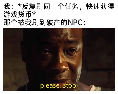 这是一张针对游戏玩法创作的搞笑梗图，上方中文文字描述了玩家为快速获取游戏货币，反复刷同一个任务的常见游戏行为；下方使用电影《绿里奇迹》中角色约翰·科菲痛苦流泪的画面，并配上英文“please, stop.”，以此夸张地表现被玩家刷到破产的NPC的崩溃与哀求心态，用影视画面结合游戏玩梗的方式，制造出诙谐幽默的效果，精准戳中游戏玩家的共鸣点。