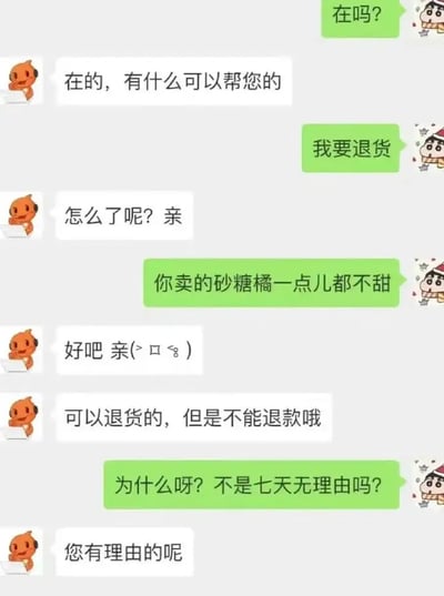这张图是一段买家和网店客服的对话截图，买家吐槽砂糖橘不好吃想退货，客服机智回应“可以退货但不能退款，因为您有理由的呢”，用七天无理由退货政策进行了文字双关和反讽。整体风格轻松幽默，体现了网购中常见的售后争议。图中配角有新之助表情和“亲”字用法也非常典型。

**双关/梗提示：** “七天无理由退货”被顽皮地解构，客服以“您有理由的呢”反驳，形成幽默冲突。