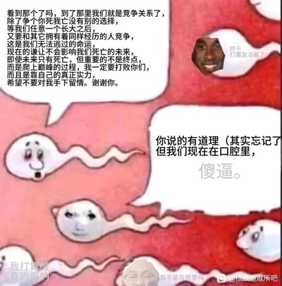 这是一张经过P图改编的搞笑沙雕梗图，原型是表现精子竞争的科普漫画。图中一个精子发表了一段充满“励志”色彩的竞争宣言，强调要为了“巅峰”和同类死战到底，结果另一个精子直接吐槽指出他们其实身处口腔，根本不是精子应该竞争的子宫环境，戳破了前者的“励志”幻觉。同时还有其他精子配上“我打胃酸真的假的”“我不是在粥里吗”“终于打赢复活赛了”等离谱台词，还被P上了黑人笑脸、冷漠表情包脸、真人眼镜脸等，通过场景错位和荒诞的对话，制造出强烈的反差搞笑效果，讽刺了那些盲目陷入“竞争焦虑”却没搞清楚自身处境的人。