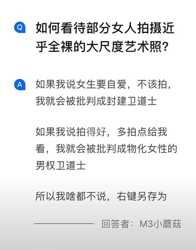 这是一张纯文字的问答式搞笑段子，以Q&A的形式呈现。提问者提出“如何看待部分女人拍摄近乎全裸的大尺度艺术照？”的话题，回答者M3小蘑菇先是假设了两种不同立场的回答会面临的批判：持“女生要自爱不该拍”的观点会被骂封建卫道士，持“拍得好多拍点”的观点会被骂物化女性的男权卫道士，最后给出“啥都不说，右键另存为”的搞笑反转，用戏谑的方式展现了在这类敏感两性话题中发表观点的困境，同时通过反差感制造喜剧效果。