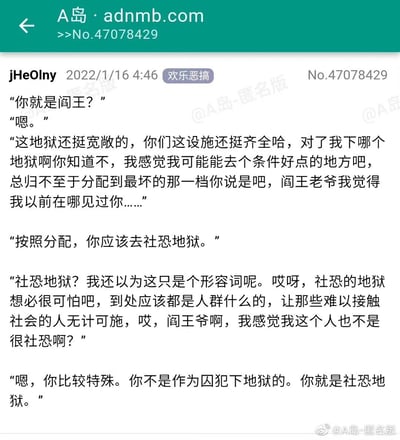 这是一篇来自A岛的欢乐恶搞类原创段子，以死者与阎王的对话展开剧情：死者见到阎王后便开启不停搭话的模式，从询问地狱分配条件到试图和阎王套近乎，话多程度拉满。阎王告知他将被分配到社恐地狱，死者误以为社恐地狱是满是人群、让社恐者痛苦的地方，还辩解自己不算社恐，最终阎王给出反转答案——他并非要去社恐地狱当囚犯，他自己本身就是社恐地狱，因为他的过度热情和不停说话会让社恐人群感到极度不适，他的存在就是社恐者的“地狱”。段子通过这种反差反转制造强烈笑点，精准调侃了话多人群与社恐人群之间的矛盾，用地狱设定放大了这种冲突感，趣味十足。