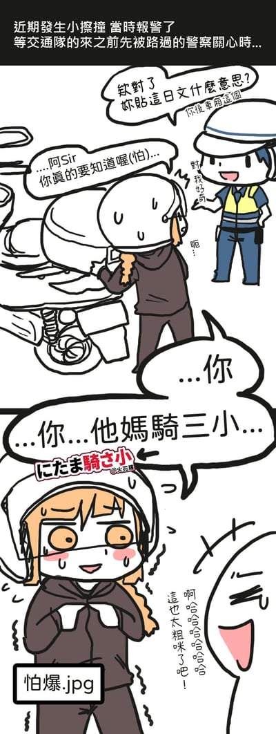 这是一组连环漫画，讲述了骑摩托车发生小擦撞后报警，等待交通队期间被路过警察询问的趣事。上半部分中，警察指着摩托车上的日文贴纸疑惑询问“虾贴这日文什么意思？”，骑摩托者紧张回应“阿Sir...你真的要知道喔(怕)...”；下半部分警察念出贴纸内容“你他妈骑三小...”，骑摩托者震惊冒汗“这也太粗了吧!!”，画面充满搞笑与尴尬氛围。

核心笑点在于日文贴纸“にたま騎さ小”被警察误读为粗俗用语，引发骑摩托者的慌张反应。