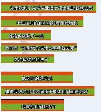 这是一组由多段文字构成的连环纯文字梗图，通过递进式的叙事制造强烈反差笑点。内容先提及日本漫画家藤本树年轻时的极端想法：“如果到大学毕业还不能出道那我就去死”，随后表示他随着年龄增长性格成熟，不再有这类自我毁灭式的极端念头，紧接着话锋一转，抛出他“成熟后”的想法：“如果我努力四年时间还不能比他们画得更好，我就把他们都杀了”。看似是思想走向成熟，实则换成了另一种更荒诞的极端思路，精准贴合网友对藤本树“精神状态跳脱、作品风格荒诞”的调侃印象，用黑色幽默的方式放大这种反差感，引发二次元爱好者的共鸣与发笑。