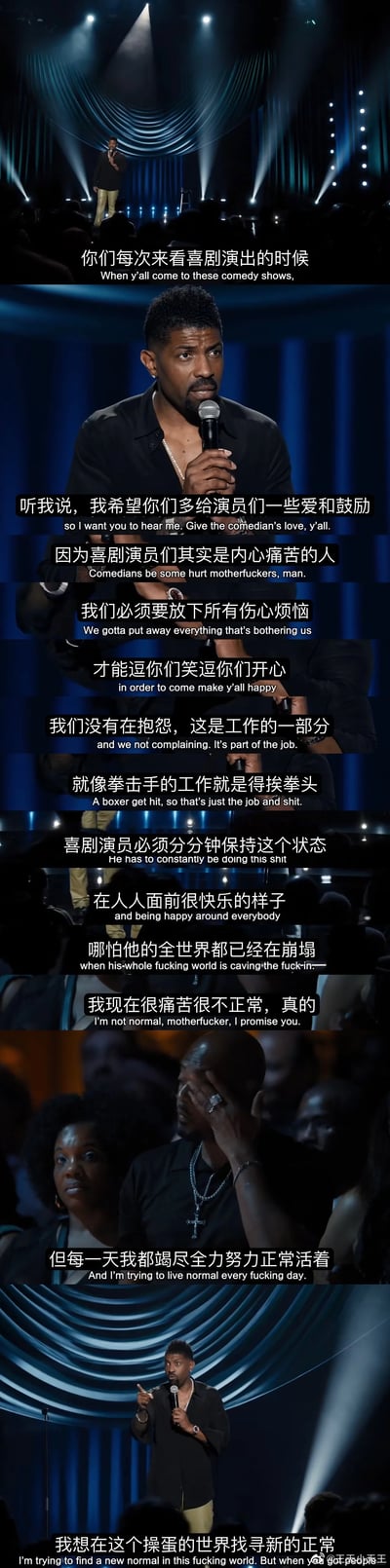 这是一组竖屏拼接的单口喜剧演出截图，呈现了美国喜剧演员Deon Cole在舞台上向观众剖白内心的场景。他站在灯光聚焦的剧场舞台上，向台下观众呼吁，希望大家能多给喜剧演员一些爱与鼓励，坦言喜剧演员大多是内心带着痛苦的人，需要放下自身的烦恼与崩溃，在观众面前时刻保持快乐的状态来逗笑大家，这是他们的工作，就像拳击手的工作是挨拳头一样。他也直白地说出自己正处于痛苦之中，每天都在努力尝试正常生活，想要在糟糕的世界里找到新的生活常态。整组截图通过中英双语字幕，传递出喜剧演员这份职业背后不为人知的心酸与无奈。
