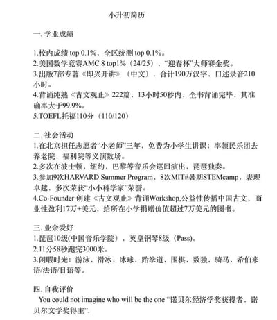 这是一份内容极度夸张的虚构小升初简历，堪称“神童”级别的履历，完全脱离普通小学生的能力范畴：学业成绩上，不仅校内和全区统测都是top0.1%，还斩获美国数学竞赛AMC8的top1%、迎春杯大师赛金奖，出版7部合计190万字的专著，能13小时50秒精准背诵《古文观止》222篇，托福考到110分；社会活动方面，做了三年志愿小老师，带领民乐团义演，多次在欧美进行琵琶独奏巡演，9次参加哈佛夏校、8次MIT暑期STEM营，还联合创办古文背诵Workshop，盈利17万+美元并给小学捐超7万美元图书；业余爱好里，拥有琵琶10级、英皇钢琴8级证书，11分58秒跑完3000米，还掌握多门外语和多项运动；自我评价更是直接暗示自己未来可能拿诺贝尔经济学奖和文学奖。这份简历是网友用来调侃当下教育内卷、“鸡娃”现象的搞笑吐槽内容，讽刺教育中过度拔高孩子能力、制造焦虑的现状。