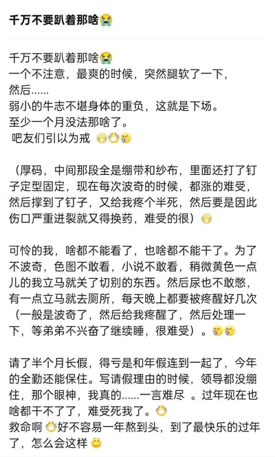 这是一位网友分享的个人血泪经历：因趴着进行亲密行为时意外腿软，导致下体受伤，需要打钉固定治疗。受伤后不仅生理反应时会被钉子撑到引发剧痛，还得被迫戒断所有可能引发生理反应的内容，连尿都不敢憋，每晚都会被疼醒。同时还因此请了半个月长假，面对领导的眼神十分尴尬，过年也没法正常活动，满是崩溃与无奈。
文中使用了“牛志”（指代男性下体）、“波奇”（指代生理勃起）的隐晦说法来描述相关私密内容，避免直白表述。