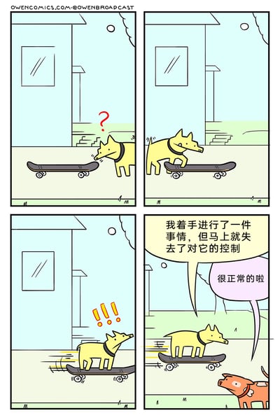 这是一则四格卡通连环漫画，讲述了黄色小狗尝试玩滑板的趣事：第一格中，黄色小狗看到地面上的滑板，满脸疑惑地凑近观察；第二格，小狗站上滑板，似乎准备尝试滑行；第三格，滑板开始滑动，速度越来越快，小狗露出惊讶的表情，显然已经控制不住滑板；第四格，滑板载着小狗继续向前冲，小狗对着路边的橙色小狗吐槽“我着手进行了一件事情，但马上就失去了对它的控制”，橙色小狗则淡定回应“很正常的啦”。漫画以简单的画风和幽默的对话，用动物的趣事映射了生活中很多事情开始后便脱离掌控的普遍经历，轻松引发读者共鸣。
