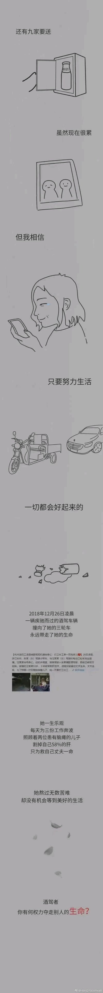 这是一幅竖版超长黑白线稿漫画，以分镜形式先展现一位普通送奶工的日常与希望：画面先是她整理待配送的鲜奶，配文“还有九家要送”；接着她看着手机里的家人照片，配文“虽然现在很累，但我相信，只要努力生活，一切都会好起来的”，同时画出她送奶的三轮车。随后剧情急转，文字说明2018年12月26日凌晨，一辆酒驾的保时捷轿车撞上她的三轮车，永远夺走了她的生命。下方附上相关新闻截图，补充她的人生经历：这位送奶工一生乐观，为了照顾双胞胎脑瘫儿子、支撑家庭同时打三份工，还曾割掉自己58%的肝脏救治丈夫，熬过无数生活的苦难却始终努力向前，却最终因他人的酒驾行为失去了生命。漫画结尾以沉重的质问收尾：“酒驾者，你有何权力夺走别人的生命？”，整体作品旨在通过真实事件改编，控诉酒驾的危害，惋惜这位辛苦生活却遭遇不幸的普通劳动者，引发大众对酒驾行为的谴责和对底层劳动者生存现状的关注。