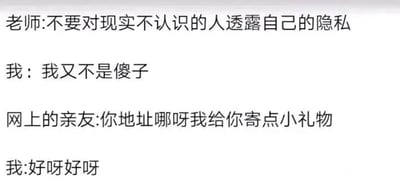 这是一张纯文字类单图，通过四段对话构建了一个充满趣味的打脸场景：老师叮嘱不要向现实中不认识的人透露隐私，“我”自信满满地回应自己不会犯傻，然而当自称是“网上的亲友”的人询问地址要寄礼物时，“我”立刻爽快答应。这段对话生动地调侃了部分人在网络隐私保护上的言行不一，明明知晓隐私保护的重要性，却会因为对方的友好态度就轻易放下戒备，暴露了日常上网时容易出现的警惕性缺失的状态。