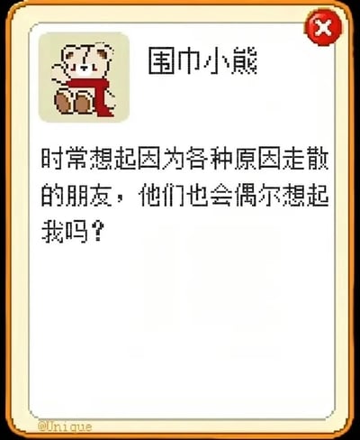 这是一张带边框的像素风格静态图文混排图，整体氛围温馨又带着淡淡的感伤。画面左上角是像素化的围巾小熊，它戴着红色围巾，抬手做出类似打招呼的动作，表情温和，仿佛在诉说心事。上方配有文字标题“围巾小熊”，下方是小熊的内心独白：“时常想起因为各种原因走散的朋友，他们也会偶尔想起我吗？”，直白地传递出对因各种缘由断联的旧友的怀念与牵挂。对于这个问题，那些曾经和你有过共同回忆的朋友，在某个熟悉的瞬间、相似的场景里，大概率也会想起和你相伴的时光，那些一起经历过的片段会成为彼此心底的小印记。图片左下角标注有@Unique的水印，应该是创作者的标识，这类内容通常用于抒发个人情绪，引发有相似经历的人的共鸣。