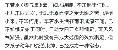 这张图片呈现的是一段关于中国古代缠足陋习的历史科普文字内容。内容先引用南宋咸淳年间文人车若水在《脚气集》中的原文，车若水在文中对缠足的起源表示无从知晓，同时对四五岁的无辜女童被迫承受缠足的无尽痛苦提出质疑，困惑缠足行为的意义；随后这段文字进一步分析指出，在车若水所处的南宋咸淳时期，缠足的风气已经逐渐在社会中蔓延开来，尽管当时还没有形成大范围的、会造成残疾的严重裹足行为，但幼年女童因缠足而遭受身体束缚与痛苦，已经成为一种普遍的社会常态，这段内容清晰梳理了缠足陋习在南宋时期的发展状况，字里行间传递出对这一封建陋习的批判态度。