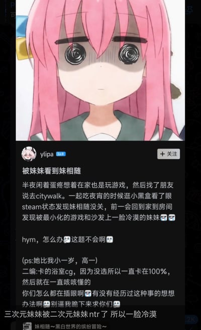 这是一张二次元玩梗的图文混排梗图，上方是动画《孤独摇滚！》里主角后藤独（波奇酱）被修改成螺旋眼的崩溃失神表情包，完美契合下方小黑盒用户的社死经历：用户半夜和朋友外出citywalk，回家后发现自己忘记关闭Steam上的成人向游戏《妹相随》，还被小自己一岁的高一亲妹妹看到，妹妹一脸冷漠，用户社死到崩溃，在网上发帖求助网友，还补充游戏卡着浴室CG一直发出奇怪的声音。图下方还有网友玩梗评论“三次元妹妹被二次元妹妹ntr了所以一脸冷漠”，用NTR的梗调侃现实里的妹妹感觉被哥哥的二次元“妹妹”抢走了关注，整体充满搞笑又社死的氛围。