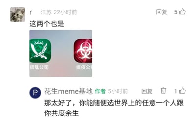 这是一段来自社交媒体meme社区的评论区互动内容。来自江苏的用户“r”在22小时前发布评论，配文“这两个也是”，并附带了《叛乱公司》和《瘟疫公司》两款策略游戏的手机应用图标；该内容的发布者“花生meme基地”作为作者，在5小时前对这条评论进行了玩梗式回复：“那太好了，你能随便选世界上的任意一个人跟你共度余生”。回复的笑点在于结合两款游戏的暗黑核心玩法——《瘟疫公司》以传播瘟疫毁灭人类为目标，《叛乱公司》围绕叛乱与地区崩坏展开，用“选一个人共度余生”的温馨表述，与游戏的毁灭特质形成荒诞反差，属于典型的网络meme玩梗互动，用户“r”的评论获得了5个点赞，作者的回复获得1个点赞。