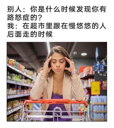 这是一张图文混排的搞笑梗图，上方设置了一段对话：他人询问“你是什么时候发现你有路怒症的？”，“我”给出了意料之外的回答“在超市里跟在慢悠悠的人后面走的时候”。下方是超市货架间的实拍照片，一位女性双手扶着额头，将身体靠在购物车的把手上，眉头紧锁、神情烦躁，完美契合了文字描述的情绪。这张图将驾驶时的路怒症情绪类比到超市购物时被慢行的人挡住的场景，用夸张的方式吐槽日常生活中这种让人烦躁的小瞬间，能够引发有类似经历的人的强烈共鸣，制造出幽默的效果。