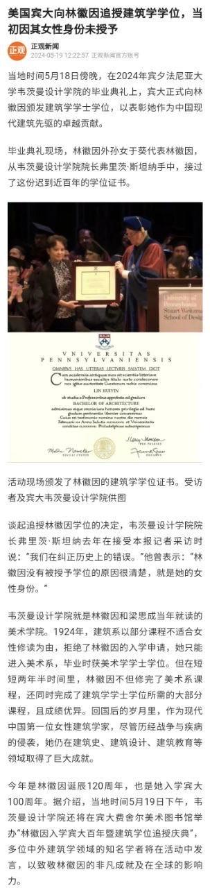 这是一则正观新闻发布的资讯，内容为2024年5月18日傍晚，美国宾夕法尼亚大学韦茨曼设计学院在毕业典礼上，向中国现代建筑先驱林徽因追授建筑学学士学位，以弥补当年因女性身份拒绝授予她学位的历史遗憾。林徽因的外孙女于葵代为接受这份迟到近百年的学位证书。新闻中提及1924年宾大建筑系以课程不适合女性为由拒绝林徽因入学，她进入美术系后仍完成了建筑学大部分课程，回国后在建筑领域成就卓越。今年是林徽因诞辰120周年、入学宾大100周年，宾大还将举办相关纪念活动。内容配有现场授学位的照片以及学位证书的图片，整体为新闻图文形式，庄重地记录了这一弥补历史遗憾的时刻。