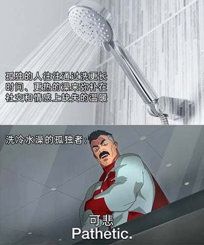 这是一张上下拼接的反差梗图，上半部分展示了正在喷出热水的淋浴喷头，配文阐述了一个关于孤独者的常见行为心理：“孤独的人往往通过洗更长时间、更热的澡来弥补在社交和情感上缺失的温暖”，点明了热水澡对孤独者的情感慰藉作用；下半部分截取了动画《无敌少侠》中的角色全能侠的经典鄙夷画面，配文“洗冷水澡的孤独者：”，角色的台词为“可悲 Pathetic.”，用这个强大、硬汉风格的角色的不屑态度，调侃那些不走“洗热水澡获取温暖”常规路线的孤独者，通过行为反差和角色的强烈情绪制造幽默效果，放大了梗图的趣味性。