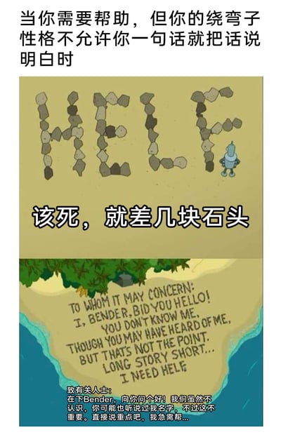这是一张由上下两部分拼接而成的搞笑梗图，改编自美国动画《飞出个未来》中的角色班德（Bender）的场景。图中用两个场景讽刺了有“爱绕弯子、过度客套”性格的人在求助时的尴尬：上方场景里，班德在沙滩上用石头摆“HELP”求救，却因为这种“绕弯子”的性格，最后差几块石头没完成P字母，配文点出“当你需要帮助，但你的绕弯子性格不允许你一句话就把话说明白时”和班德懊恼的吐槽“该死，就差几块石头”；下方场景里，班德没有直接写求救信息，而是先写了一大段客套的问候语，最后才说需要帮助，还把“HELP”误写成“HELF”，精准戳中了那些明明有急切需求，却非要拐弯抹角，最终搞砸事情的人的状态，充满了幽默讽刺效果。