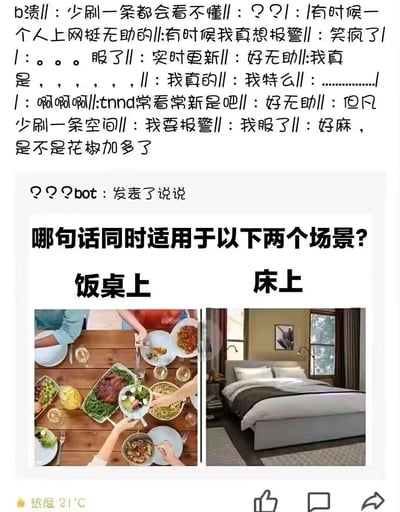 这是一张社交平台流传的脑洞梗图，分为上下两部分。上方是网友的一大段崩溃式评论，用大量分隔符和情绪化的文字，如“b溃”“好无助”“我要报警”等，表达了看不懂这类脑洞梗的无奈与崩溃，最后还调侃“好麻，是不是花椒加多了”；下方是名为“？？？bot”的账号发布的说说，提出一个趣味问题：“哪句话同时适用于以下两个场景？饭桌上 床上”，并配有左右两张图，左侧是多人围坐吃饭的饭桌场景，右侧是整洁的床铺场景。这个问题带有双关脑洞，合适的答案比如“来，翻个身”（饭桌上指翻动菜品，床上指翻身）、“你压到我了”（饭桌上指压到菜，床上指压到人）等，这类答案利用场景的歧义制造搞笑效果，也难怪网友会有崩溃的反应。