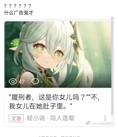 这是一张社交媒体截图，上方是米哈游游戏《原神》中的角色纳西妲的原作截图，下方是离谱的同人小说标题对话：“履刑者，这是你女儿吗？”“不，我女儿在她肚子里。”，截图顶部还有网友的吐槽“？？？？？？什么广告鬼才”。
这个梗是玩《原神》的角色背景梗：纳西妲是由大慈树王“孕育”而来，而散兵（履刑者）的诞生与大慈树王有密切关联，这个对话将设定反向玩梗，制造出荒诞搞笑的效果。
