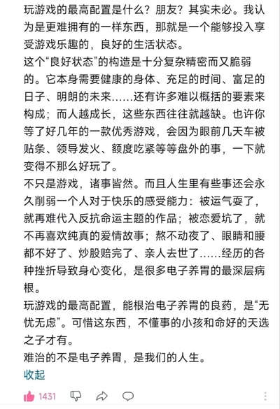 这是一段关于游戏与人生的深度感悟文字，开篇便打破常规认知，提出玩游戏的最高配置并非硬件设备，而是能让人全身心投入享受游戏的良好生活状态。这种状态由健康的身体、充足的时间、稳定的经济等诸多复杂要素构成，却十分脆弱，生活里诸如车辆被贴条、职场不顺、经济紧张等琐事，都能让人对期待已久的优秀游戏失去兴趣。随后内容延伸至人生诸事，指出人生中的各类挫折会永久削弱人感受快乐的能力：被命运捉弄后便难共情反抗命运的作品，经历情感挫折后便不再喜欢纯真爱情故事，还有健康恶化、经济破产、亲人离世等经历，都会让人身心发生变化，这也是很多人对游戏失去兴趣的“电子养胃”的深层原因。最后点明能根治这种状态的“良药”是“无忧无虑”，但这种状态只有孩童和命运顺遂的人才拥有，最终感慨真正难以应对的不是对游戏失去兴趣，而是充满挫折的人生本身。