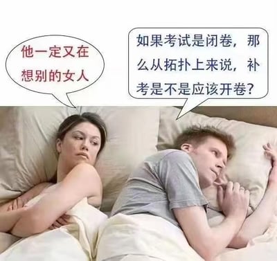 这是一张改编自经典情侣猜忌梗图的P图作品，图中呈现情侣同床的场景：左侧女生双臂抱胸，表情不满，内心猜忌“他一定又在想别的女人”；右侧男生侧躺出神，满脑子却在琢磨考试相关的脑洞问题“如果考试是闭卷，那么从拓扑上来说，补考是不是应该开卷？”。

笑点在于女生的情感猜忌和男生跳脱的考试思维形成强烈反差，同时借用拓扑学中“闭”与“开”的概念玩文字梗，将学科术语和考试规则趣味结合，制造出荒诞搞笑的效果。

针对图中的问题：这是一个趣味学科脑洞，拓扑学里的“闭集”与“开集”是集合论中的相对概念，但补考是否开卷是由学校的考试规则决定的，这个说法只是用专业概念制造的搞笑调侃，并无实际规则依据。