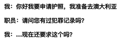 一张纯文字梗图，展示了一段申请护照时的幽默对话。内容为：“我：你好我要申请护照，我准备去澳大利亚”，“职员：请问您有过犯罪记录吗？”，“我：...现在还要求这个吗？”。通过“我”最后的迟疑回应，暗示了一种调侃或意外的幽默效果。