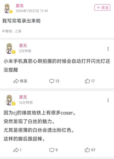 这是社交媒体用户「星无」发布的三条动态截图：
1. 2024年7月27日17:41发布动态称自己写完笔录出来了；
2. 16分钟前发布动态，提到因CJ（中国国际数码互动娱乐展览会）举办，上海地铁里有很多coser，表达了对薄款透粉白丝的喜好；
3. 2分钟前发布动态，不满吐槽小米手机拍摄时会自动打开闪光灯且无提醒，语气带有厌恶情绪。
三条动态记录了用户的即时日常状态与感受，IP属地显示为上海。