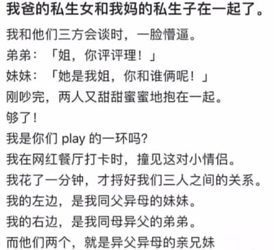 这是一段充满荒诞感的脑洞家庭段子，讲述了主角遭遇的离谱家庭关系闹剧：主角在网红餐厅打卡时，撞见一对小情侣，花了一分钟才理清复杂的关系——自己左边是同父异母的妹妹，右边是同母异父的弟弟，而这两人是异父异母的“亲兄妹”，还成为了情侣。之后主角和他们三方会谈，两人先是为了主角的称呼拌嘴，转头就甜蜜相拥，让主角倍感无奈，发出“我是你们play的一环吗？”的灵魂质问。整个段子以滑稽的方式呈现了极端复杂的重组家庭关系，充满搞笑的戏剧冲突。