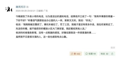 这是网友“赫克托尔”于2025年9月28日在广东发布的一条社交媒体动态，内容讲述自己接到外卖小哥的来电：小哥语气斯文平静，告知自己刚被交警扣车罚款300元，但因还有多单待送，请求将餐品放置在小区保安室。小哥全程慢条斯理，没有丝毫焦躁，仿佛在谈论一件普通的事。平日冷漠的发帖人也因此感到心酸，这条动态引发了网友的共情，获得了442个赞、93次收藏以及32次转发。