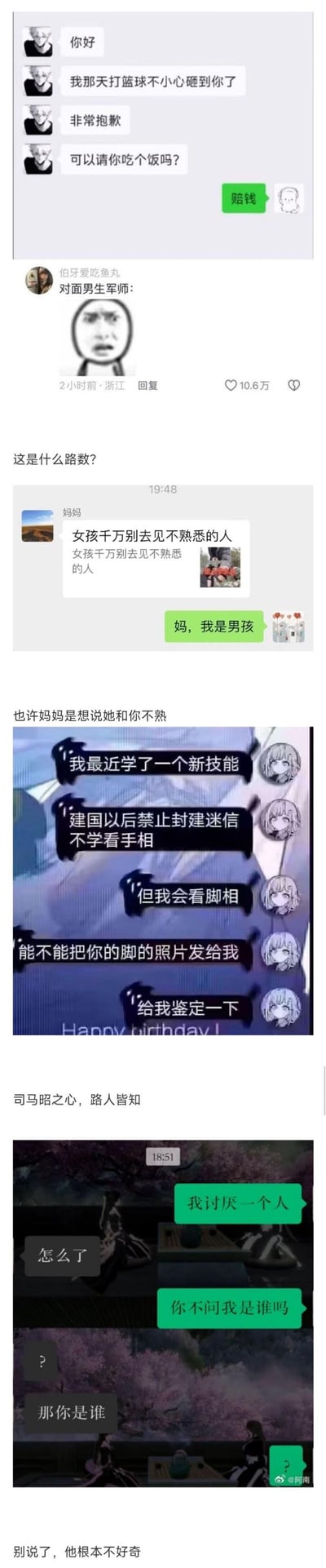 这是一组由四段搞笑聊天记录截图组成的梗图，每段都充满反转与无厘头的笑点：
1. 男生用篮球砸到人后想约饭道歉，对方直接回复“赔钱”，打破常规社交套路，评论区调侃是“对面男生军师”的迷惑操作；
2. 妈妈反复叮嘱“女孩千万别去见不熟悉的人”，儿子无奈回复“妈，我是男孩”，网友玩梗调侃妈妈是想说自己和儿子不熟；
3. 某人以“学了新技能、会看脚相”为借口索要对方脚的照片，被调侃是“司马昭之心，路人皆知”，明显别有用心；
4. 某人发消息说“我讨厌一个人”，对方询问原因后，发消息者反问“你不问我是谁吗”，配合对方的提问后却回复问号，吐槽对方根本不好奇自己的身份。
整组图通过日常聊天中的意外回复制造反差感，充满搞笑与迷惑的氛围。