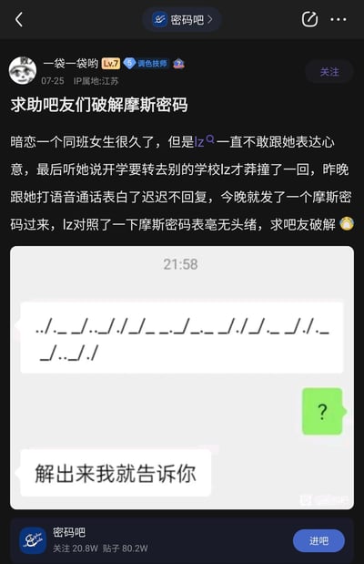 这是百度贴吧密码吧的一篇求助帖子，发布者是用户“一袋一袋哟”，IP属地为江苏，账号等级Lv.7，头衔为调色技师。发布者称自己暗恋同班女生许久，一直不敢表白，得知女生开学要转学后才鼓起勇气进行语音表白，女生没有立刻回复，之后发来一段用点和下划线组成、以斜杠分隔的摩斯密码，表示解出来才会告知回复内容，发布者对照摩斯密码表无果，于是发帖求助吧友破解这段密码。帖子中附带了和女生的聊天记录截图，截图里显示女生发送的摩斯密码内容为“../._ _/.././_/___/___/./_/._/./._ _/.././”，发布者回复了问号，女生随后表示“解出来我就告诉你”。