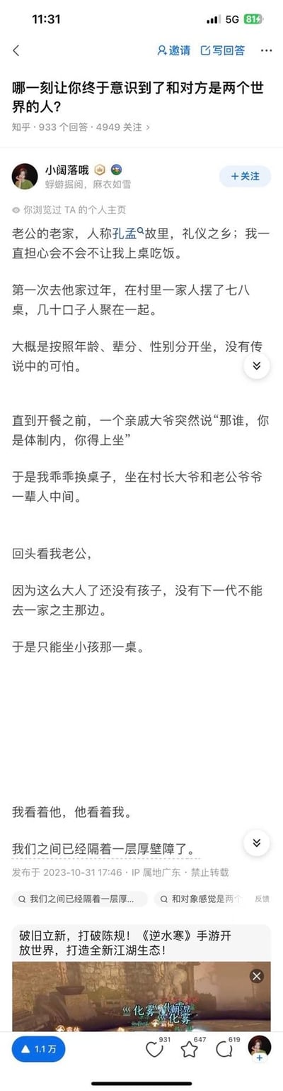 这是知乎用户「小阔落哦」在问题「哪一刻让你终于意识到了和对方是两个世界的人？」下的回答截图。回答讲述答主第一次去号称孔孟故里的老公老家过年，原本担心当地不让女性上桌，结果却因为自己是体制内被安排坐长辈主桌，而老公因为没有孩子只能坐小孩桌，两人对视的瞬间，答主感觉彼此隔着厚壁障，意识到和对方是两个世界的人。回答充满荒诞感，下方还附带了《逆水寒》手游的广告。
无双关、谐音梗或暗示内容。