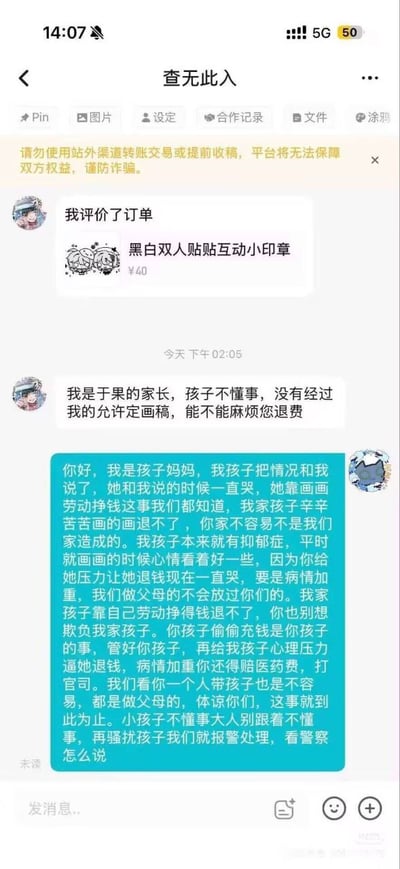 这是一张第三方约稿类社交平台的聊天界面截图，顶部显示聊天对象昵称是“查无此入”，平台有黄色提示语提醒用户不要站外交易避免诈骗。首先买家一方先发送消息，先是提示“我评价了订单”，对应商品是售价40元的“黑白双人贴贴互动小印章”，随后买家家长表示自家孩子于果没有经过家长允许就定了画稿，希望对方退款。接着另一方即画师的母亲发蓝色气泡长文回复，称自家孩子患有抑郁症，靠画画舒缓情绪，画稿已经完成是劳动所得不能退款，指责买家没有管教好自己的孩子，还警告如果买家继续给自家孩子施压导致病情加重，将会索要医药费甚至起诉、报警处理，整件事是双方家长就未成年人私自进行文创消费后的退款诉求产生的矛盾纠纷。