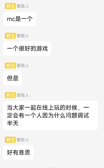 这是一张竖屏的群聊记录截图，群内群主“蒙鼓人”通过分段发言的形式分享自己对游戏《我的世界（MC）》的感受：先是肯定MC是个好游戏，接着转折提到联机游玩时的常见状况——总会有一名玩家因为各类问题花费大量时间调试，最后用“好有意思”来调侃这种让大家哭笑不得的联机日常，精准戳中了MC玩家联机时的共同经历，引发玩家共鸣，图中没有双关、谐音梗等内容。