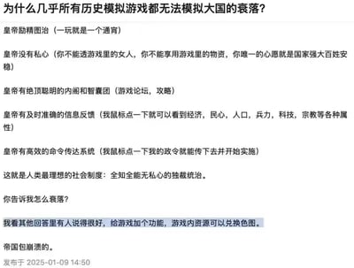 这是一段针对历史模拟游戏的搞笑吐槽文字，开篇抛出「为什么几乎所有历史模拟游戏都无法模拟大国的衰落」的问题，随后逐条对比游戏中玩家扮演的「皇帝」拥有的完美条件：能全心投入治理、毫无私心、有攻略论坛当智囊团、能一键获取所有精准信息、政令能高效传达执行，调侃这是「全知全能无私心的独裁统治」，最后玩梗提出如果加入「游戏资源兑换色图」的功能，帝国就会崩溃，用戏谑的方式点出游戏机制和现实统治的差异，充满笑点。