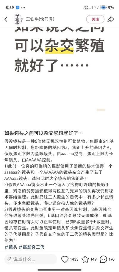 这是摄影博主「王铁牛(快门号)」发布的趣味脑洞图文，将镜头设定为6倍体可繁殖生物，结合遗传学知识出了三个趣味问题，调侃摄影人想要拥有兼顾不同焦距优点镜头的心愿，同时附上问题解答：
1. AAaaaa镜头的焦距介于鱼眼和长焦之间，属于标准/人像焦段，适合日常拍摄与人像拍摄；
2. AAaaaa兄妹镜头杂交，后代中长焦镜头（AAAAAA）数量为0，鱼眼镜头（aaaaaa）占1/25，适合人像的中间焦距镜头占24/25，数量比例为0:1:24；
3. 鱼眼定焦（aaaaaa+B数量≤b的Bb组合）与长焦变焦（AAAAAA+B数量>b的Bb组合）杂交，子代基因为AAaaaa5B1b、AAaaaa4B2b、AAaaaa3B3b、AAaaaa2B4b，比例1:4:4:1；子代自交后，子二代镜头类型及最简整数比为：冲光自燃:无法成像:变焦镜头:定焦镜头=42:5:468:485