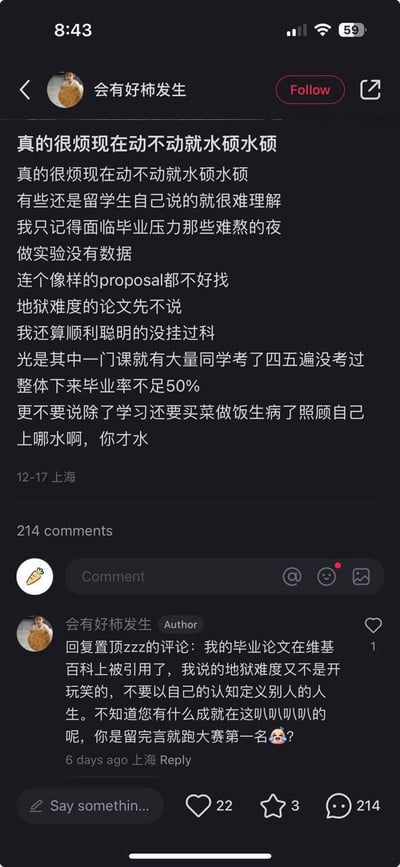 这是一张社交平台的用户帖子截图，发布者ID为“会有好柿发生”，发布地点为上海，发布时间为12月17日。帖子内容为发布者吐槽当下“水硕”的说法泛滥，甚至部分留学生自己也这么说，让她难以理解。她详细讲述了自己留学期间面临的巨大毕业压力：做实验拿不到数据、找不到合适的研究提案、毕业论文难度极高，所在项目的毕业率不足50%，还有同学一门课程考四五遍都无法通过，同时还要自己料理买菜做饭、生病自理等生活琐事，以此反驳“水硕”的质疑。在评论区，发布者回复质疑的网友，称自己的毕业论文被维基百科引用，强调自己所说的毕业难度并非夸大，愤怒回怼对方不要用自身认知定义他人，反问对方的成就，语气强硬。该帖子获得22个赞，214条评论，引发了相关讨论。