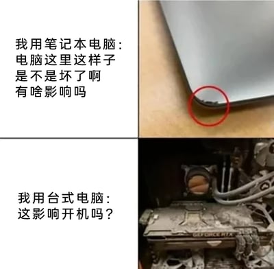 这是一张上下分栏的对比搞笑梗图，上半部分呈现使用笔记本电脑的用户，针对笔记本外壳边缘一处非常细微的磕碰，十分在意地询问“电脑这里这样子是不是坏了啊 有啥影响吗”；下半部分呈现使用台式电脑的用户，面对内部布满厚重灰尘、外观脏乱的显卡，却只淡定关心“这影响开机吗？”。通过两种用户对待设备问题的截然不同的态度，制造出强烈的反差感，生动体现出笔记本用户更注重设备外观完好度，台式机用户更关注设备能否正常运行的典型心态差异。